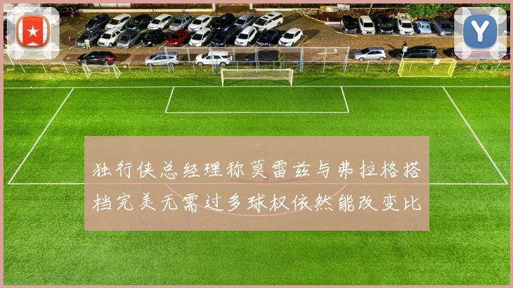 独行侠总经理称莫雷兹与弗拉格搭档完美无需过多球权依然能改变比赛局势