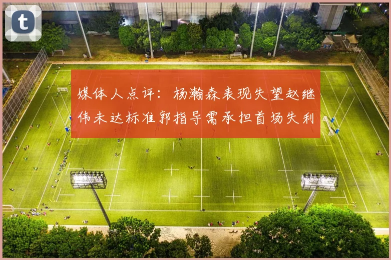 媒体人点评：杨瀚森表现失望赵继伟未达标准郭指导需承担首场失利责任