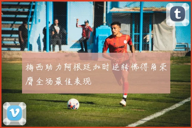 梅西助力阿根廷加时逆转佛得角荣膺全场最佳表现