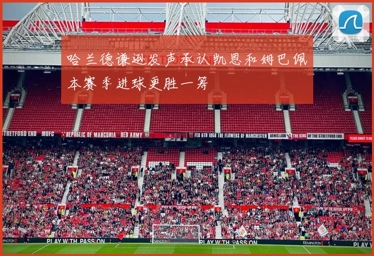 哈兰德谦逊发声承认凯恩和姆巴佩本赛季进球更胜一筹