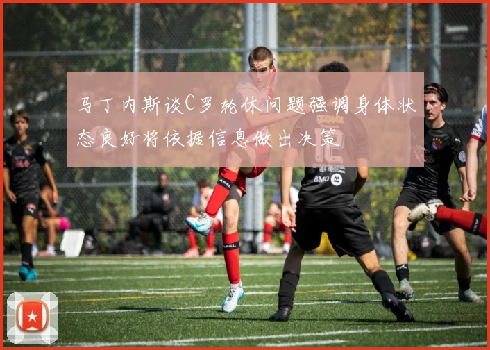 马丁内斯谈C罗轮休问题强调身体状态良好将依据信息做出决策