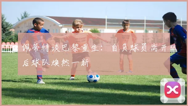 佩蒂特谈巴黎重生：自负球员离开后球队焕然一新