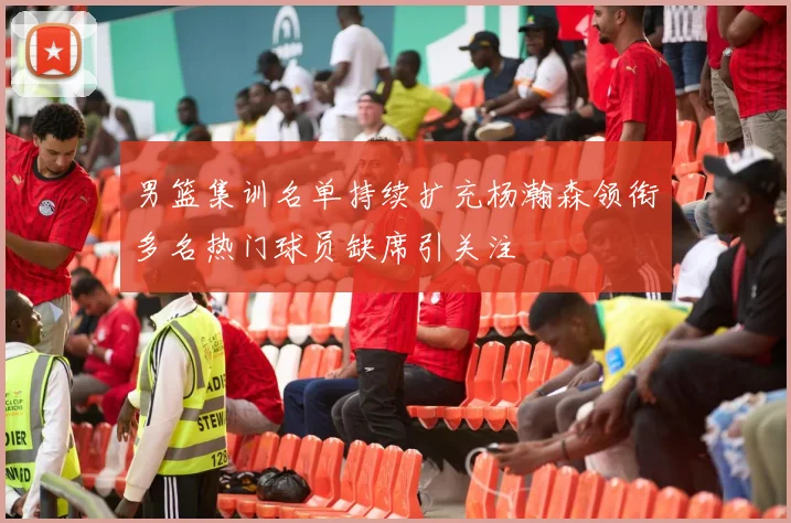 男篮集训名单持续扩充杨瀚森领衔多名热门球员缺席引关注