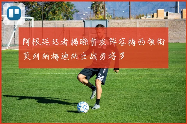 阿根廷记者揭晓首发阵容梅西领衔莫利纳梅迪纳出战劳塔罗