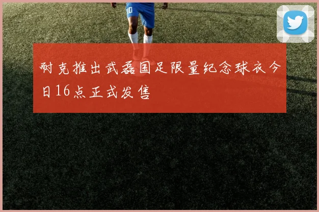 耐克推出武磊国足限量纪念球衣今日16点正式发售