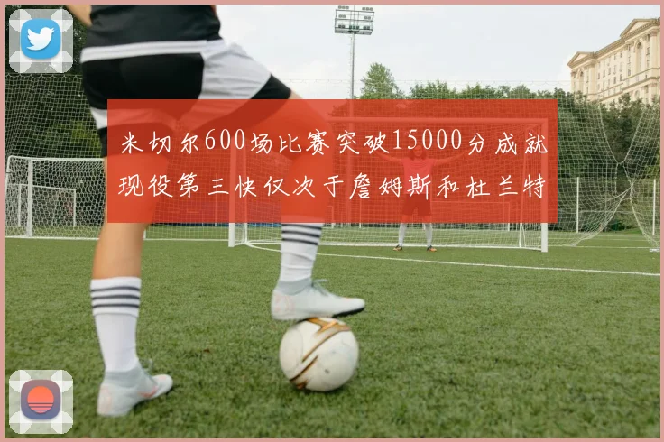 米切尔600场比赛突破15000分成就现役第三快仅次于詹姆斯和杜兰特