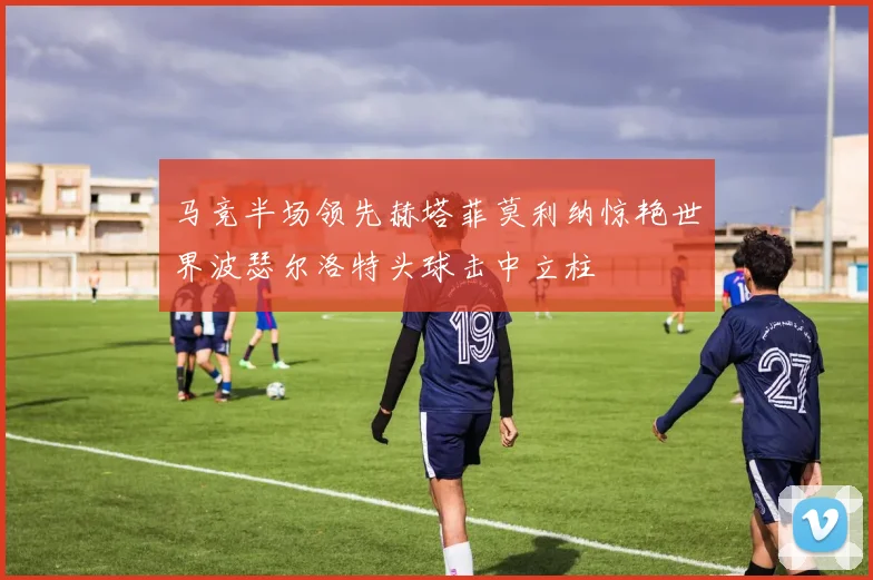 马竞半场领先赫塔菲莫利纳惊艳世界波瑟尔洛特头球击中立柱