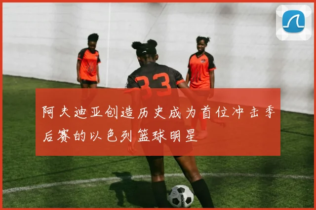 阿夫迪亚创造历史成为首位冲击季后赛的以色列篮球明星