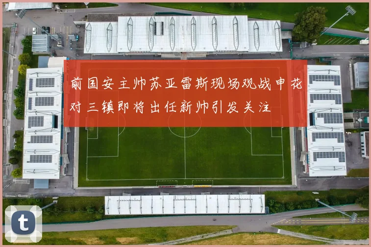 前国安主帅苏亚雷斯现场观战申花对三镇即将出任新帅引发关注
