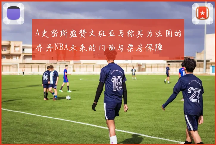 A史密斯盛赞文班亚马称其为法国的乔丹NBA未来的门面与票房保障