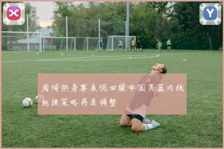 周琦热身赛表现回暖中国男篮内线轮换策略再度调整