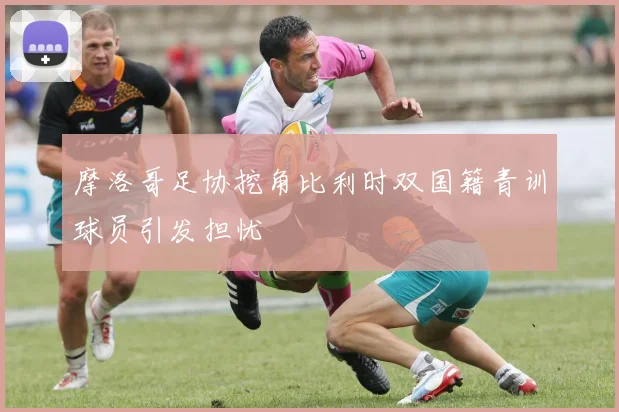 摩洛哥足协挖角比利时双国籍青训球员引发担忧