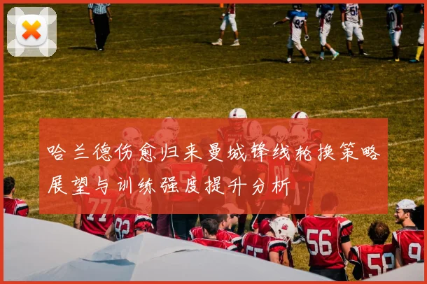 哈兰德伤愈归来曼城锋线轮换策略展望与训练强度提升分析