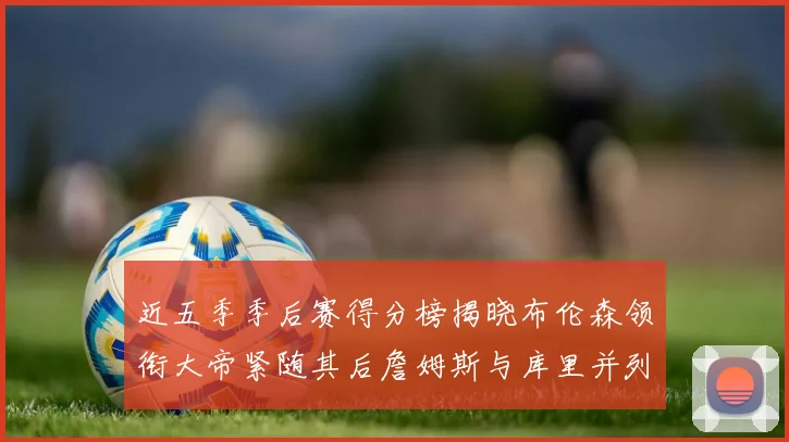 近五季季后赛得分榜揭晓布伦森领衔大帝紧随其后詹姆斯与库里并列第四