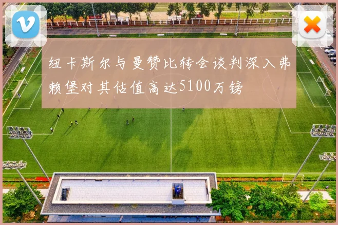 纽卡斯尔与曼赞比转会谈判深入弗赖堡对其估值高达5100万镑