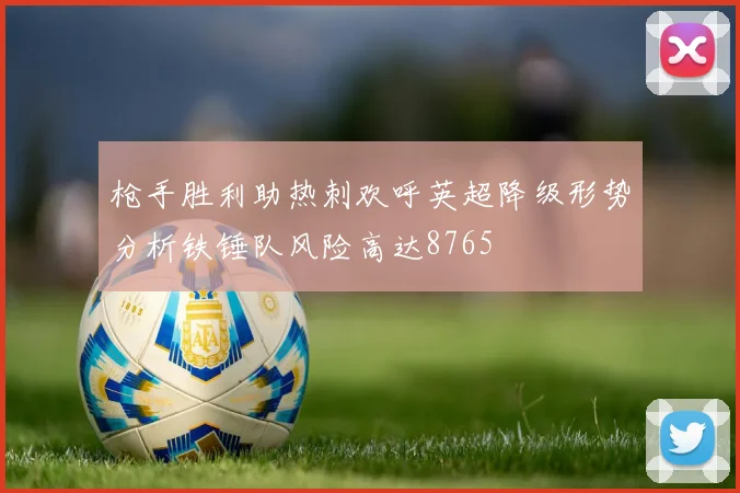 枪手胜利助热刺欢呼英超降级形势分析铁锤队风险高达8765