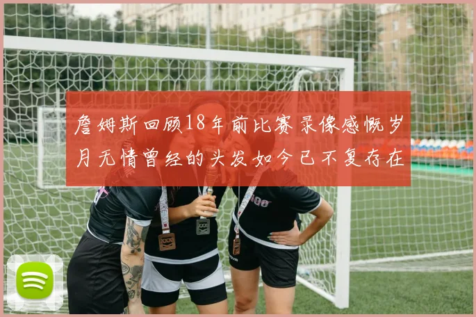 詹姆斯回顾18年前比赛录像感慨岁月无情曾经的头发如今已不复存在