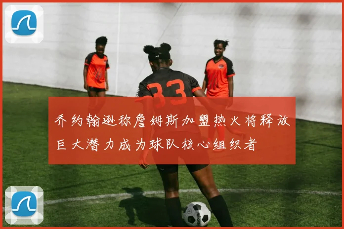 乔约翰逊称詹姆斯加盟热火将释放巨大潜力成为球队核心组织者