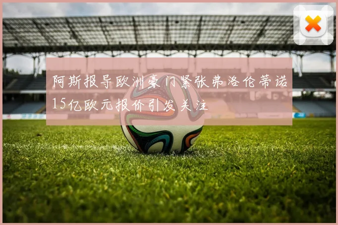 阿斯报导欧洲豪门紧张弗洛伦蒂诺15亿欧元报价引发关注