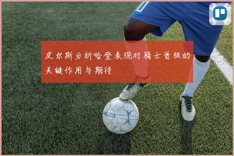 皮尔斯分析哈登表现对骑士晋级的关键作用与期待