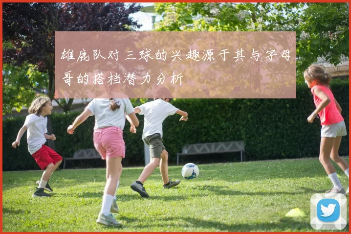 雄鹿队对三球的兴趣源于其与字母哥的搭档潜力分析